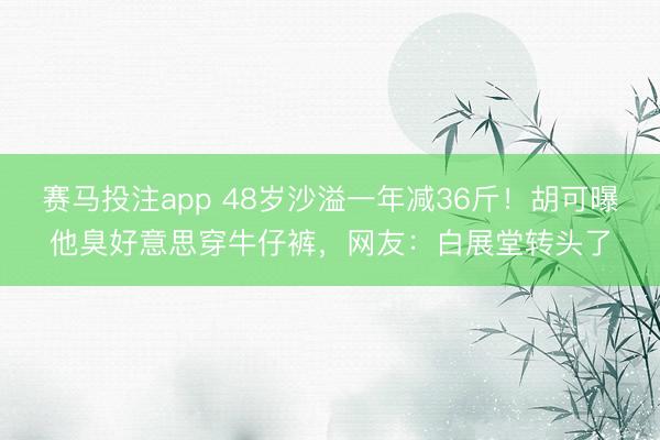 赛马投注app 48岁沙溢一年减36斤！胡可曝他臭好意思穿牛仔裤，网友：白展堂转头了