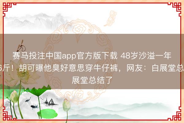 赛马投注中国app官方版下载 48岁沙溢一年减36斤！胡可曝他臭好意思穿牛仔裤，网友：白展堂总结了