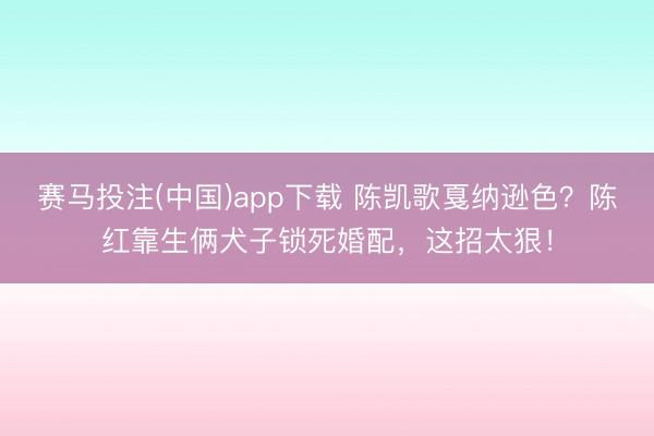赛马投注(中国)app下载 陈凯歌戛纳逊色？陈红靠生俩犬子锁死婚配，这招太狠！