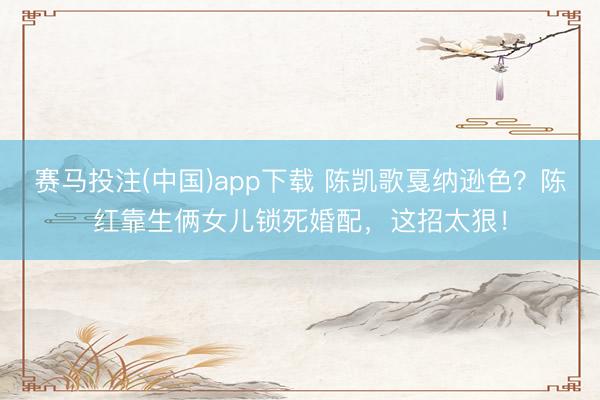 赛马投注(中国)app下载 陈凯歌戛纳逊色？陈红靠生俩女儿锁死婚配，这招太狠！