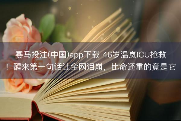 赛马投注(中国)app下载 46岁温岚ICU抢救！醒来第一句话让全网泪崩，比命还重的竟是它