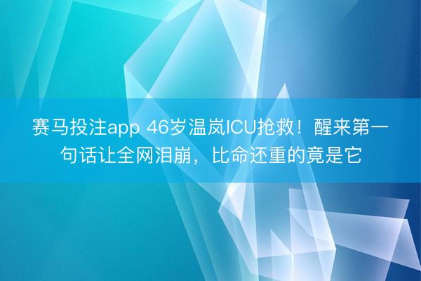 赛马投注app 46岁温岚ICU抢救!醒来第一句话让全网泪崩,比命还重的竟是它