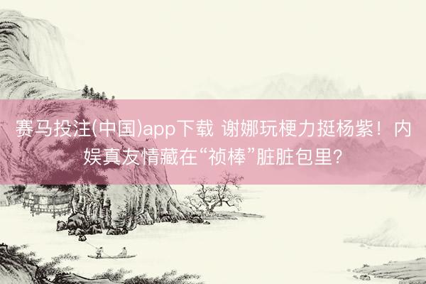 赛马投注(中国)app下载 谢娜玩梗力挺杨紫！内娱真友情藏在“祯棒”脏脏包里？