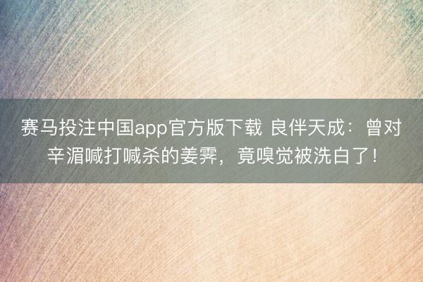 赛马投注中国app官方版下载 良伴天成：曾对辛湄喊打喊杀的姜霁，竟嗅觉被洗白了！