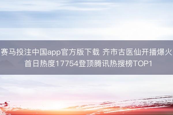 赛马投注中国app官方版下载 齐市古医仙开播爆火 首日热度17754登顶腾讯热搜榜TOP1