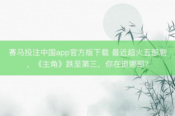 赛马投注中国app官方版下载 最近超火五部剧，《主角》跌至第三，你在追哪部？