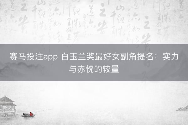 赛马投注app 白玉兰奖最好女副角提名：实力与赤忱的较量