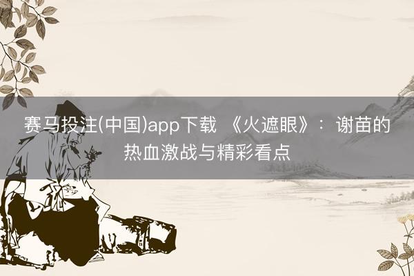 赛马投注(中国)app下载 《火遮眼》:谢苗的热血激战与精彩看点