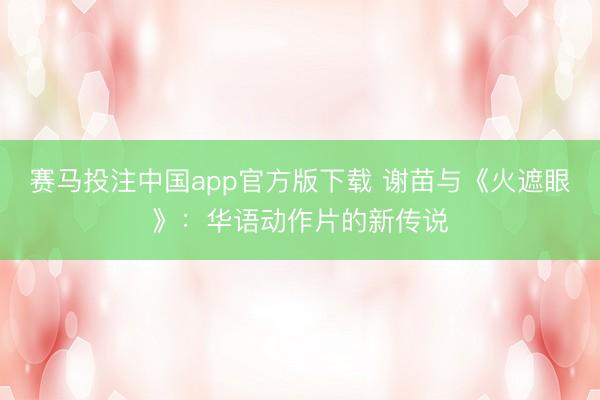 赛马投注中国app官方版下载 谢苗与《火遮眼》：华语动作片的新传说