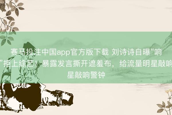 赛马投注中国app官方版下载 刘诗诗自曝“响应慢”拒上综艺！暴露发言撕开遮羞布，给流量明星敲响警钟