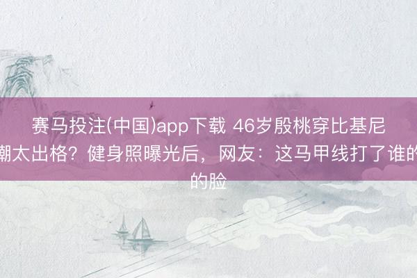 赛马投注(中国)app下载 46岁殷桃穿比基尼被嘲太出格？健身照曝光后，网友：这马甲线打了谁的脸