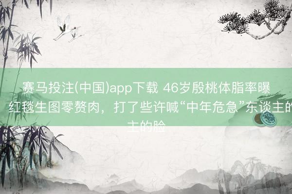 赛马投注(中国)app下载 46岁殷桃体脂率曝光！红毯生图零赘肉，打了些许喊“中年危急”东谈主的脸