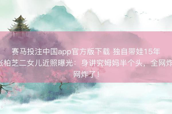 赛马投注中国app官方版下载 独自带娃15年，张柏芝二女儿近照曝光：身讲究姆妈半个头，全网炸了！