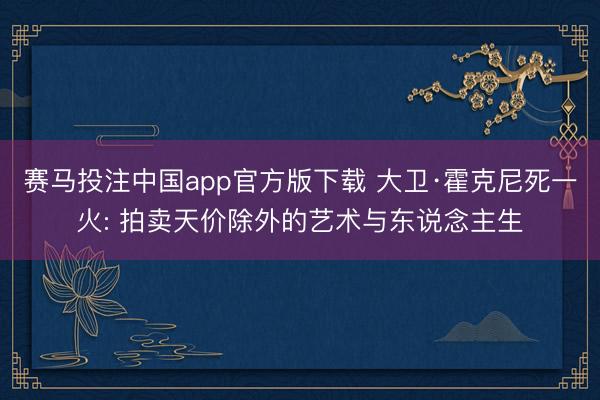 赛马投注中国app官方版下载 大卫·霍克尼死一火: 拍卖天价除外的艺术与东说念主生