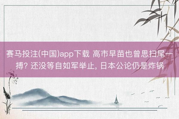 赛马投注(中国)app下载 高市早苗也曾思扫尾一搏? 还没等自如军举止， 日本公论仍是炸锅