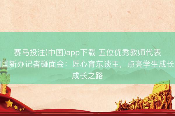 赛马投注(中国)app下载 五位优秀教师代表亮相国新办记者碰面会：匠心育东谈主，点亮学生成长之路