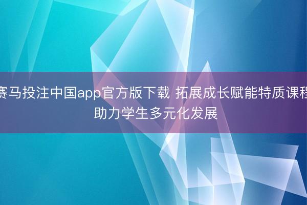 赛马投注中国app官方版下载 拓展成长赋能特质课程 助力学生多元化发展