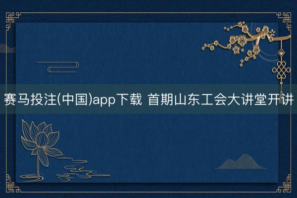赛马投注(中国)app下载 首期山东工会大讲堂开讲
