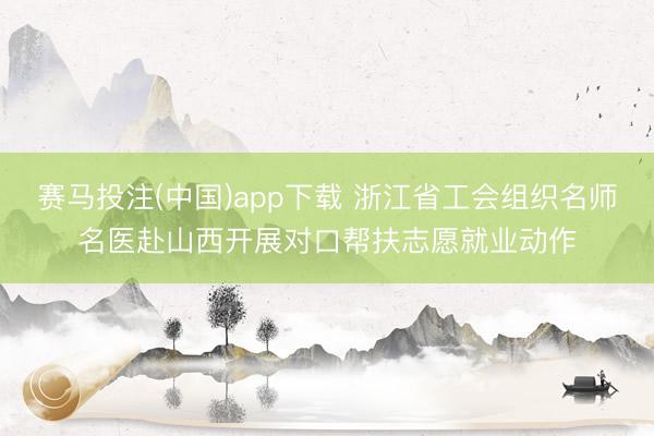 赛马投注(中国)app下载 浙江省工会组织名师名医赴山西开展对口帮扶志愿就业动作