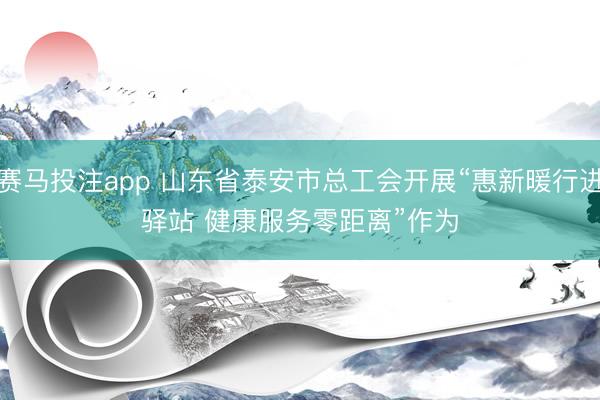 赛马投注app 山东省泰安市总工会开展“惠新暖行进驿站 健康服务零距离”作为