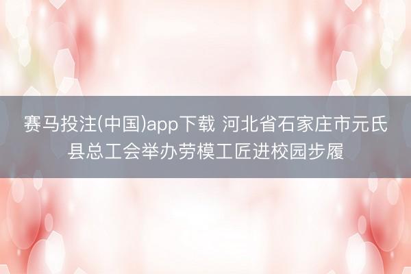 赛马投注(中国)app下载 河北省石家庄市元氏县总工会举办劳模工匠进校园步履