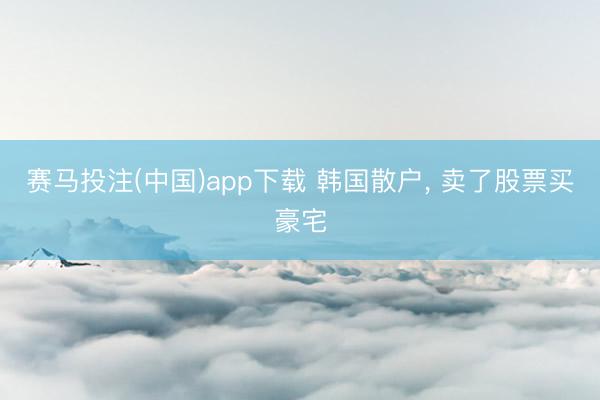 赛马投注(中国)app下载 韩国散户， 卖了股票买豪宅