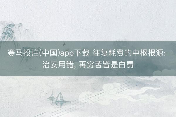 赛马投注(中国)app下载 往复耗费的中枢根源: 治安用错， 再穷苦皆是白费