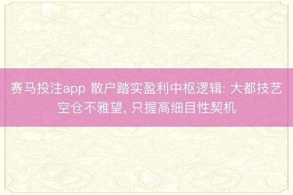 赛马投注app 散户踏实盈利中枢逻辑: 大都技艺空仓不雅望， 只握高细目性契机