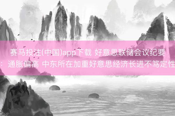 赛马投注(中国)app下载 好意思联储会议纪要：通胀偏高 中东所在加重好意思经济长进不笃定性