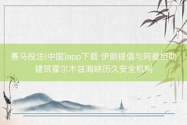 赛马投注(中国)app下载 伊朗提倡与阿曼相助建筑霍尔木兹海峡历久安全机制