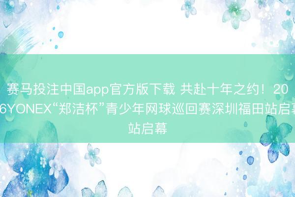 赛马投注中国app官方版下载 共赴十年之约！2026YONEX“郑洁杯”青少年网球巡回赛深圳福田站启幕