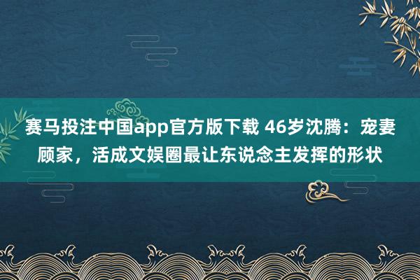 赛马投注中国app官方版下载 46岁沈腾:宠妻顾家,活成文娱圈最让东说念主发挥的形状
