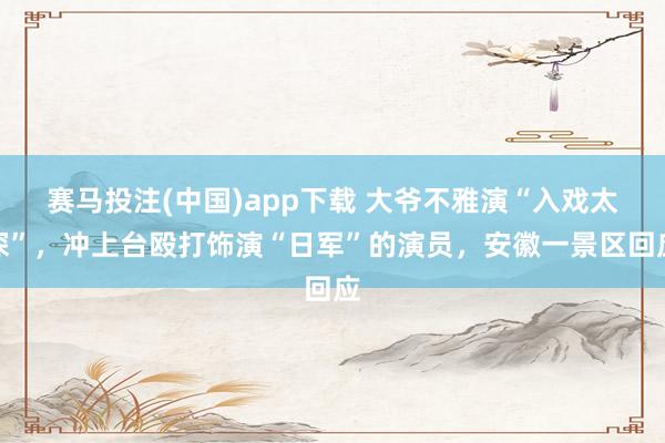 赛马投注(中国)app下载 大爷不雅演“入戏太深”，冲上台殴打饰演“日军”的演员，安徽一景区回应