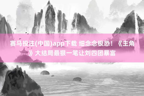 赛马投注(中国)app下载 细念念极恐!《主角》大结局最狠一笔让刘四团暴富