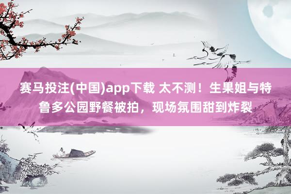 赛马投注(中国)app下载 太不测!生果姐与特鲁多公园野餐被拍,现场氛围甜到炸裂