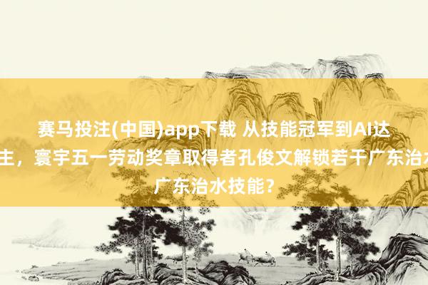 赛马投注(中国)app下载 从技能冠军到AI达东说念主，寰宇五一劳动奖章取得者孔俊文解锁若干广东治水技能？