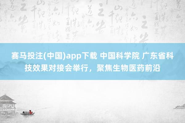 赛马投注(中国)app下载 中国科学院 广东省科技效果对接会举行，聚焦生物医药前沿