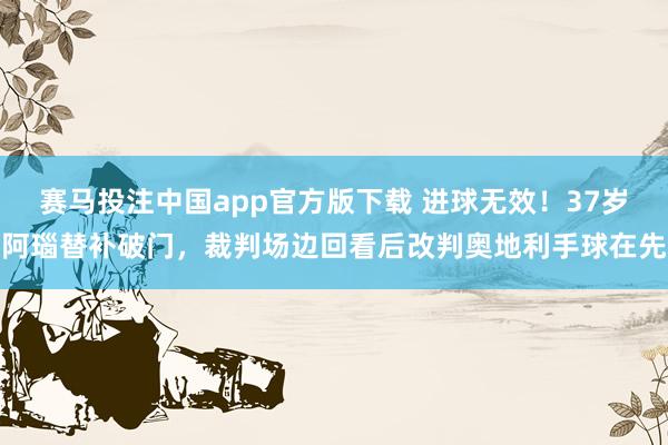 赛马投注中国app官方版下载 进球无效！37岁阿瑙替补破门，裁判场边回看后改判奥地利手球在先