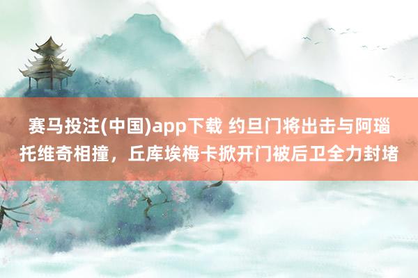 赛马投注(中国)app下载 约旦门将出击与阿瑙托维奇相撞，丘库埃梅卡掀开门被后卫全力封堵