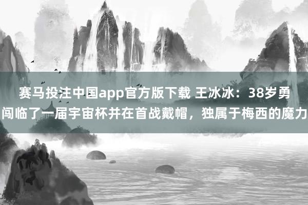赛马投注中国app官方版下载 王冰冰：38岁勇闯临了一届宇宙杯并在首战戴帽，独属于梅西的魔力