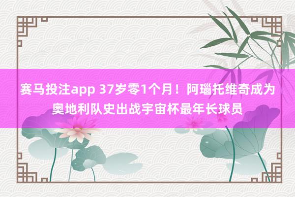 赛马投注app 37岁零1个月！阿瑙托维奇成为奥地利队史出战宇宙杯最年长球员