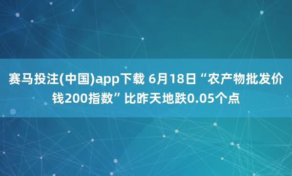 赛马投注(中国)app下载 6月18日“农产物批发价钱200指数”比昨天地跌0.05个点