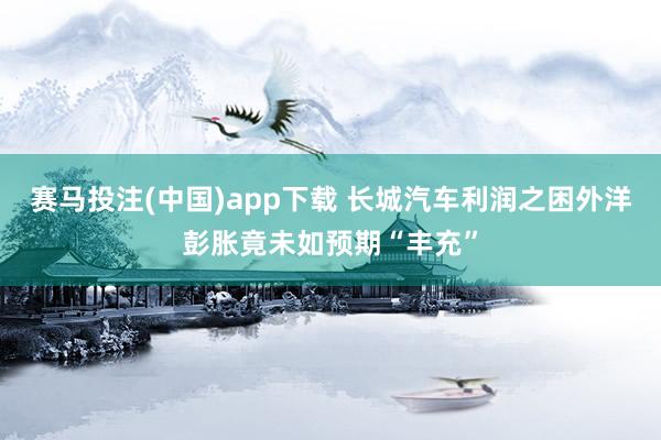 赛马投注(中国)app下载 长城汽车利润之困外洋彭胀竟未如预期“丰充”