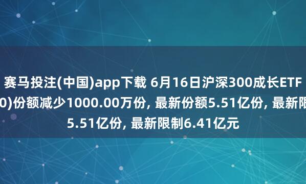 赛马投注(中国)app下载 6月16日沪深300成长ETF银华(562310)份额减少1000.00万份， 最新份额5.51亿份， 最新限制6.41亿元