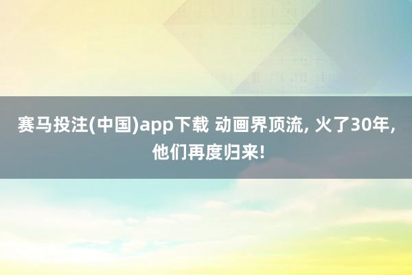 赛马投注(中国)app下载 动画界顶流, 火了30年, 他们再度归来!