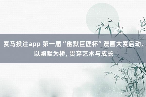 赛马投注app 第一届“幽默巨匠杯”漫画大赛启动， 以幽默为桥， 贯穿艺术与成长