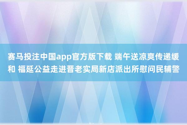 赛马投注中国app官方版下载 端午送凉爽传递缓和 福延公益走进晋老实局新店派出所慰问民辅警
