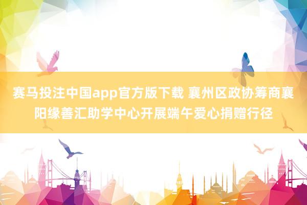 赛马投注中国app官方版下载 襄州区政协筹商襄阳缘善汇助学中心开展端午爱心捐赠行径