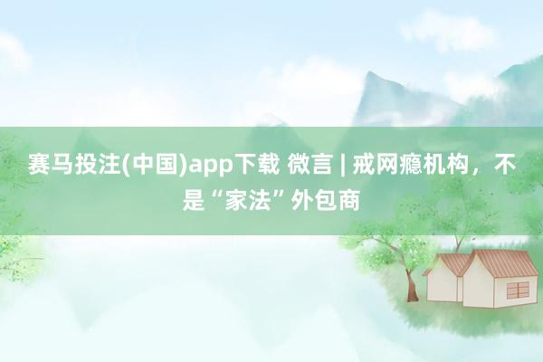 赛马投注(中国)app下载 微言 | 戒网瘾机构，不是“家法”外包商