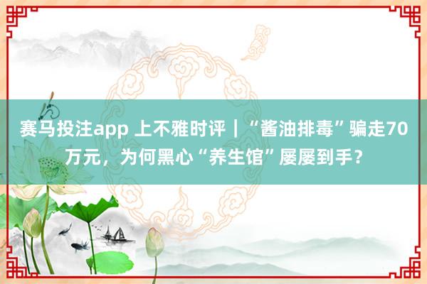 赛马投注app 上不雅时评｜“酱油排毒”骗走70万元，为何黑心“养生馆”屡屡到手？